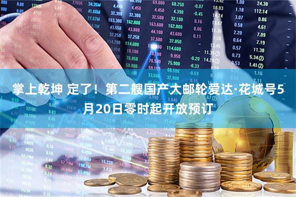 掌上乾坤 定了！第二艘国产大邮轮爱达·花城号5月20日零时起开放预订