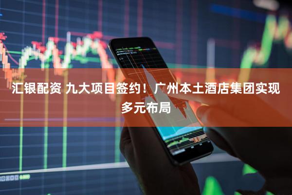 汇银配资 九大项目签约！广州本土酒店集团实现多元布局