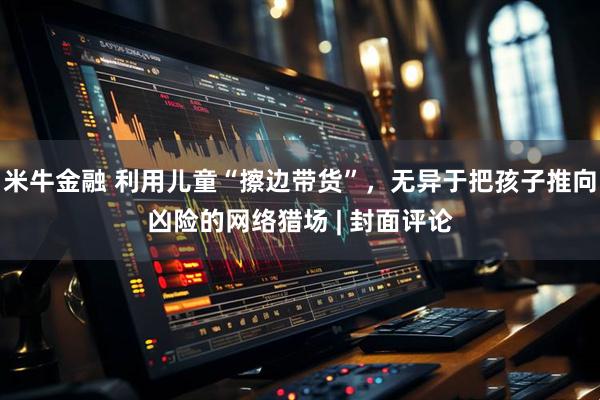 米牛金融 利用儿童“擦边带货”，无异于把孩子推向凶险的网络猎场 | 封面评论