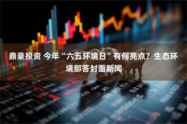 鼎豪投资 今年“六五环境日”有何亮点？生态环境部答封面新闻