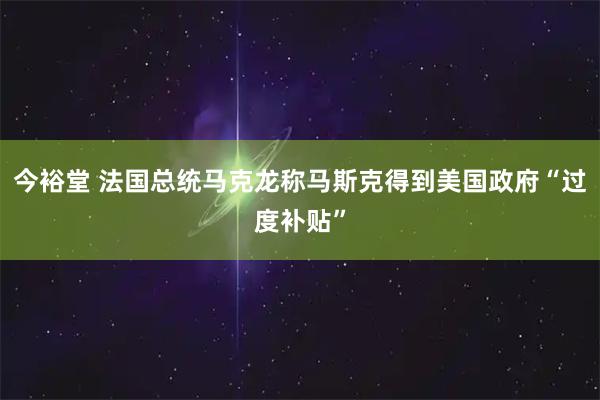 今裕堂 法国总统马克龙称马斯克得到美国政府“过度补贴”