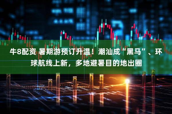 牛8配资 暑期游预订升温！潮汕成“黑马”、环球航线上新，多地避暑目的地出圈