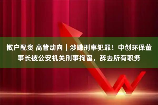 散户配资 高管动向｜涉嫌刑事犯罪！中创环保董事长被公安机关刑事拘留，辞去所有职务