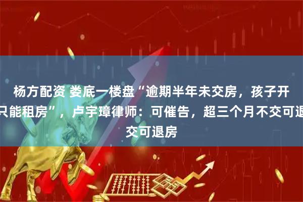 杨方配资 娄底一楼盘“逾期半年未交房，孩子开学只能租房”，卢宇璋律师：可催告，超三个月不交可退房