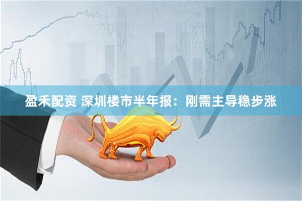 盈禾配资 深圳楼市半年报：刚需主导稳步涨
