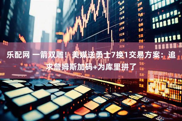 乐配网 一箭双雕！美媒送勇士7换1交易方案：追求詹姆斯加码+为库里拼了