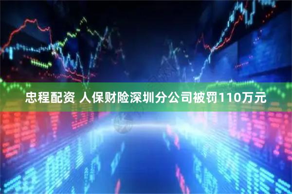 忠程配资 人保财险深圳分公司被罚110万元