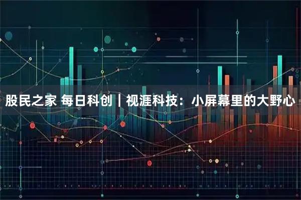 股民之家 每日科创｜视涯科技：小屏幕里的大野心